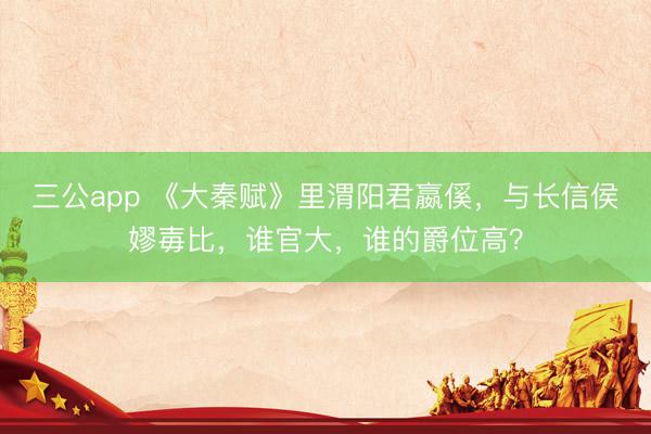 三公app 《大秦赋》里渭阳君嬴傒，与长信侯嫪毐比，谁官大，谁的爵位高？