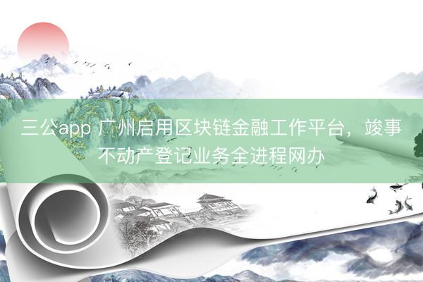 三公app 广州启用区块链金融工作平台，竣事不动产登记业务全进程网办