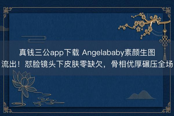 真钱三公app下载 Angelababy素颜生图流出！怼脸镜头下皮肤零缺欠，骨相优厚碾压全场