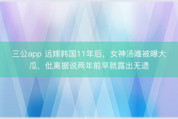三公app 远嫁韩国11年后，女神汤唯被曝大瓜，仳离据说两年前早就露出无遗