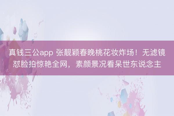 真钱三公app 张靓颖春晚桃花妆炸场！无滤镜怼脸拍惊艳全网，素颜景况看呆世东说念主