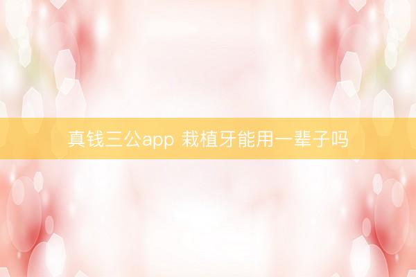 真钱三公app 栽植牙能用一辈子吗