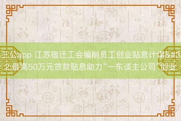 三公app 江苏宿迁工会编削员工创业贴息计谋 最高50万元贷款贴息助力“一东谈主公司”创业