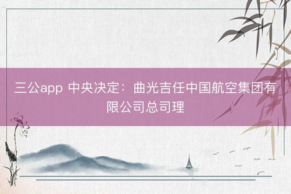 三公app 中央决定：曲光吉任中国航空集团有限公司总司理
