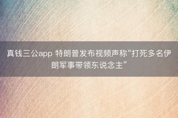 真钱三公app 特朗普发布视频声称“打死多名伊朗军事带领东说念主”