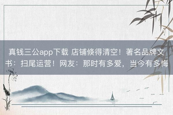 真钱三公app下载 店铺倏得清空!著名品牌文书:扫尾运营!网友:那时有多爱,当今有多悔