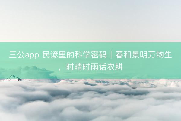 三公app 民谚里的科学密码｜春和景明万物生，时晴时雨话农耕