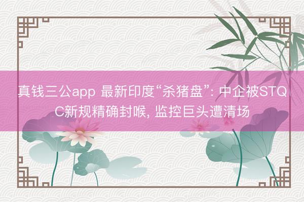 真钱三公app 最新印度“杀猪盘”: 中企被STQC新规精确封喉， 监控巨头遭清场