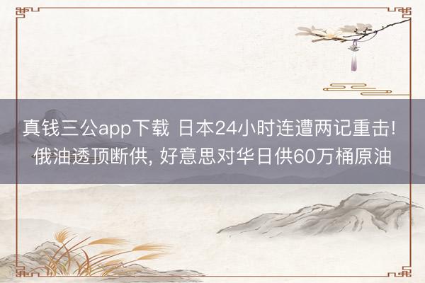 真钱三公app下载 日本24小时连遭两记重击! 俄油透顶断供， 好意思对华日供60万桶原油