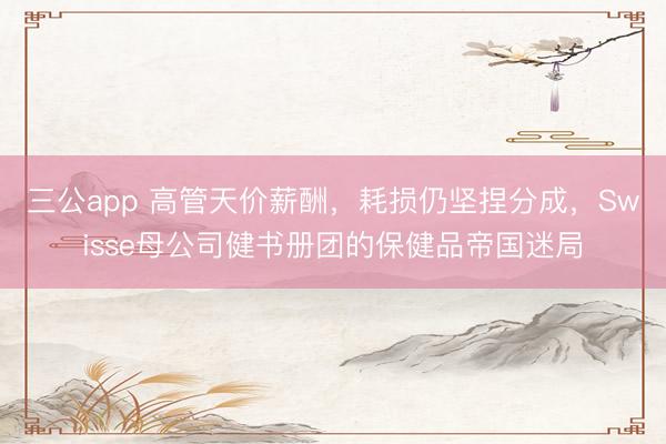 三公app 高管天价薪酬,耗损仍坚捏分成,Swisse母公司健书册团的保健品帝国迷局