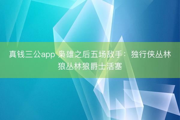 真钱三公app 枭雄之后五场敌手：独行侠丛林狼丛林狼爵士活塞