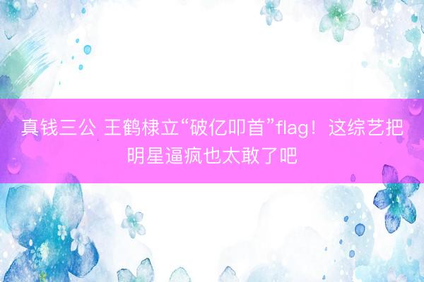 真钱三公 王鹤棣立“破亿叩首”flag！这综艺把明星逼疯也太敢了吧