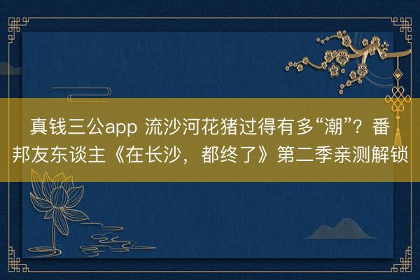 真钱三公app 流沙河花猪过得有多“潮”?番邦友东谈主《在长沙,都终了》第二季亲测解锁