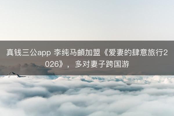 真钱三公app 李纯马頔加盟《爱妻的肆意旅行2026》，多对妻子跨国游