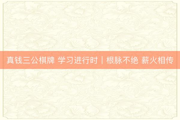 真钱三公棋牌 学习进行时｜根脉不绝 薪火相传