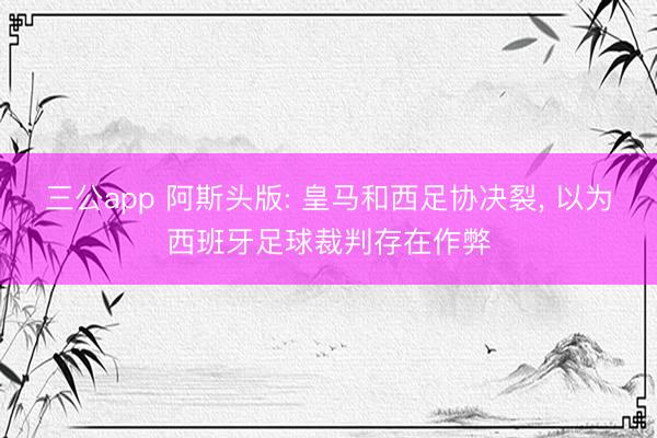 三公app 阿斯头版: 皇马和西足协决裂, 以为西班牙足球裁判存在作弊