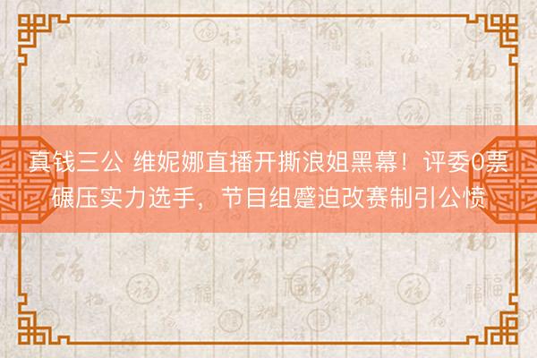 真钱三公 维妮娜直播开撕浪姐黑幕！评委0票碾压实力选手，节目组蹙迫改赛制引公愤