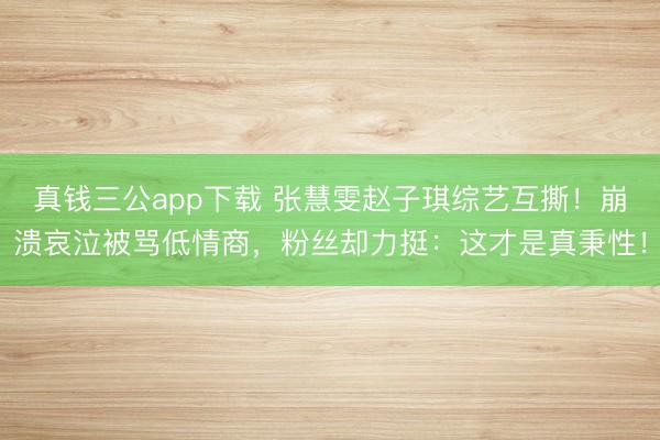 真钱三公app下载 张慧雯赵子琪综艺互撕!崩溃哀泣被骂低情商,粉丝却力挺:这才是真秉性!