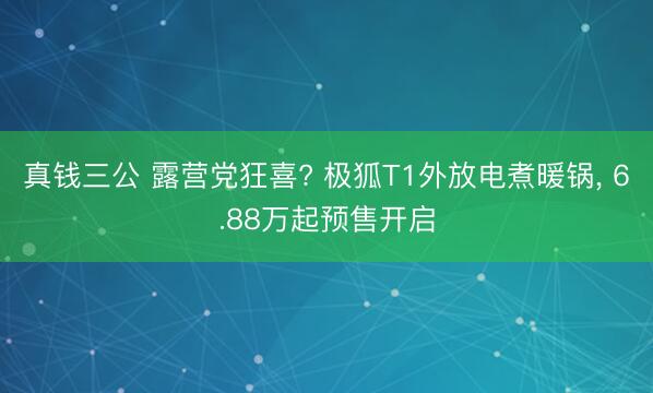 真钱三公 露营党狂喜? 极狐T1外放电煮暖锅, 6.88万起预售开启