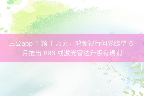 三公app 1 颗 1 万元：鸿蒙智行问界瞻望 6 月推出 896 线激光雷达升级有规划
