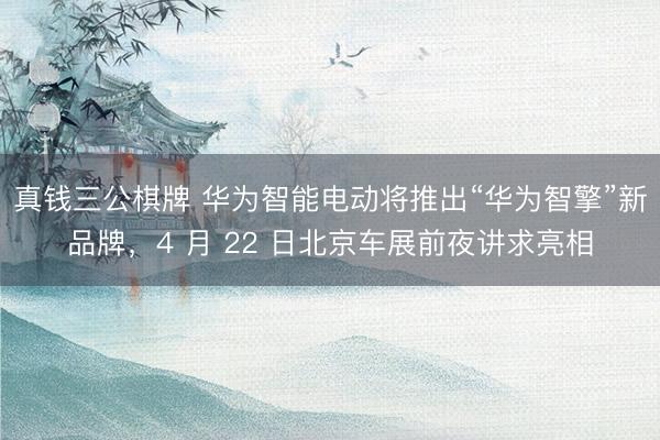 真钱三公棋牌 华为智能电动将推出“华为智擎”新品牌,4 月 22 日北京车展前夜讲求亮相