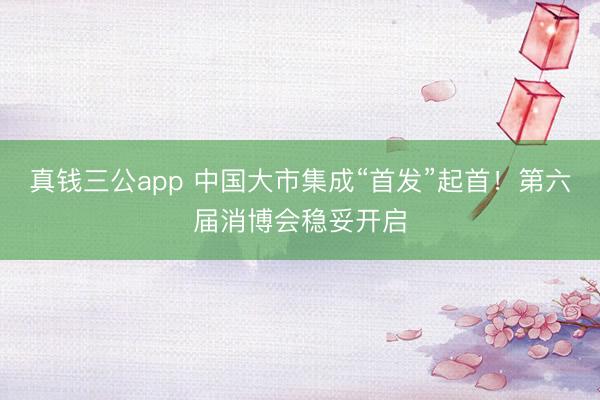 真钱三公app 中国大市集成“首发”起首!第六届消博会稳妥开启