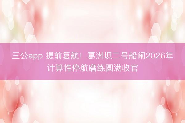 三公app 提前复航！葛洲坝二号船闸2026年计算性停航磨练圆满收官
