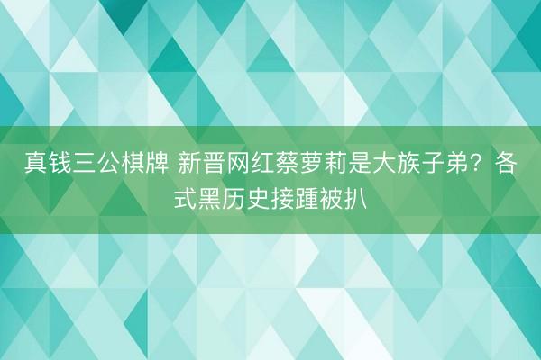 真钱三公棋牌 新晋网红蔡萝莉是大族子弟？各式黑历史接踵被扒