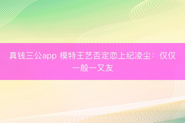 真钱三公app 模特王艺否定恋上纪凌尘:仅仅一般一又友