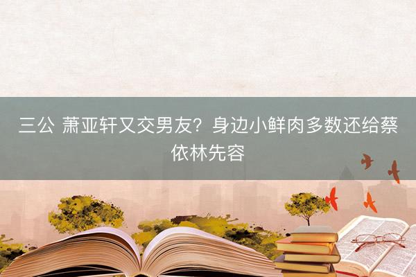 三公 萧亚轩又交男友？身边小鲜肉多数还给蔡依林先容