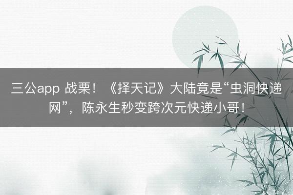 三公app 战栗！《择天记》大陆竟是“虫洞快递网”，陈永生秒变跨次元快递小哥！