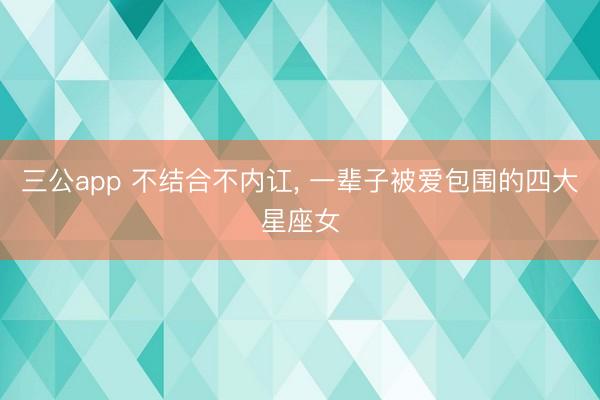 三公app 不结合不内讧， 一辈子被爱包围的四大星座女