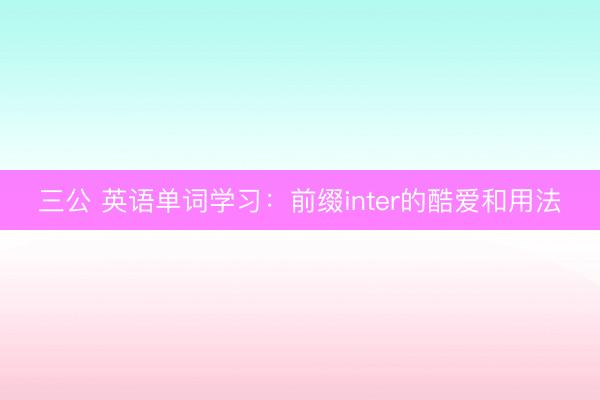 三公 英语单词学习：前缀inter的酷爱和用法