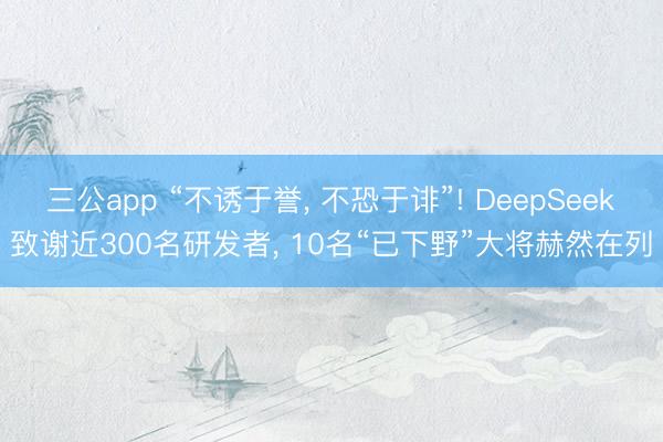 三公app “不诱于誉， 不恐于诽”! DeepSeek致谢近300名研发者， 10名“已下野”大将赫然在列