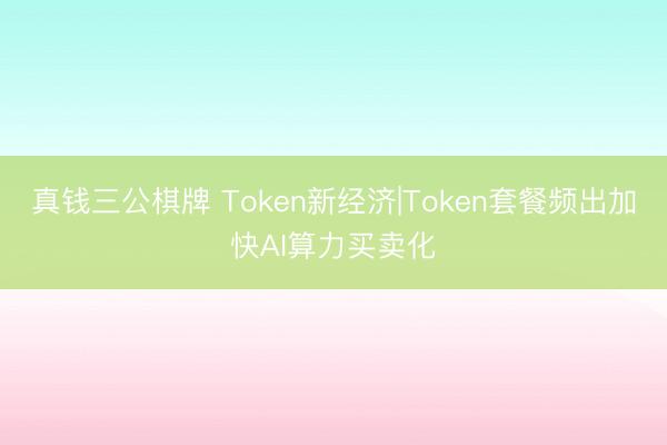 真钱三公棋牌 Token新经济|Token套餐频出加快AI算力买卖化