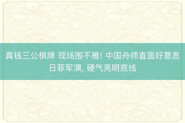 真钱三公棋牌 现场围不雅! 中国舟师直面好意思日菲军演， 硬气亮明底线