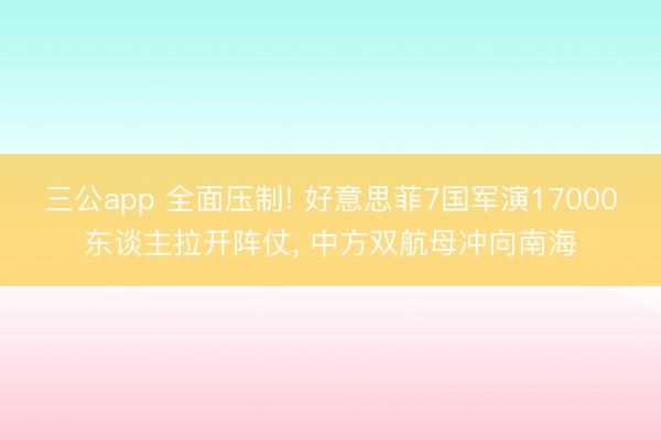 三公app 全面压制! 好意思菲7国军演17000东谈主拉开阵仗， 中方双航母冲向南海