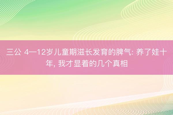 三公 4—12岁儿童期滋长发育的脾气: 养了娃十年， 我才显着的几个真相
