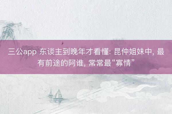 三公app 东谈主到晚年才看懂: 昆仲姐妹中， 最有前途的阿谁， 常常最“寡情”