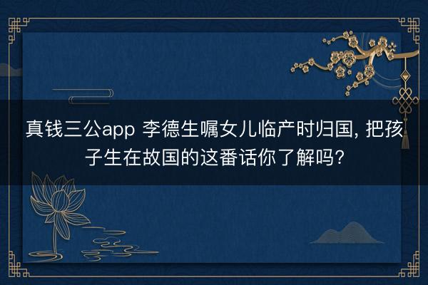 真钱三公app 李德生嘱女儿临产时归国， 把孩子生在故国的这番话你了解吗?