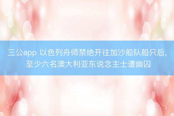 三公app 以色列舟师禁绝开往加沙船队船只后， 至少六名澳大利亚东说念主士遭幽囚