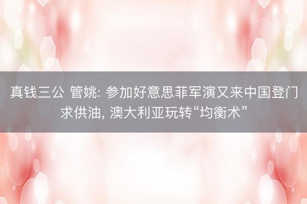 真钱三公 管姚: 参加好意思菲军演又来中国登门求供油， 澳大利亚玩转“均衡术”