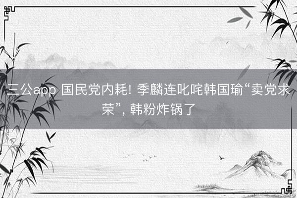 三公app 国民党内耗! 季麟连叱咤韩国瑜“卖党求荣”， 韩粉炸锅了