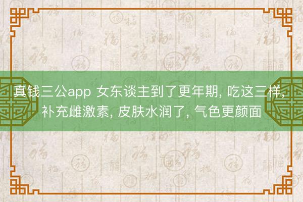 真钱三公app 女东谈主到了更年期， 吃这三样， 补充雌激素， 皮肤水润了， 气色更颜面