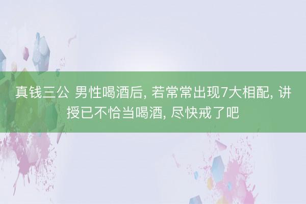 真钱三公 男性喝酒后， 若常常出现7大相配， 讲授已不恰当喝酒， 尽快戒了吧