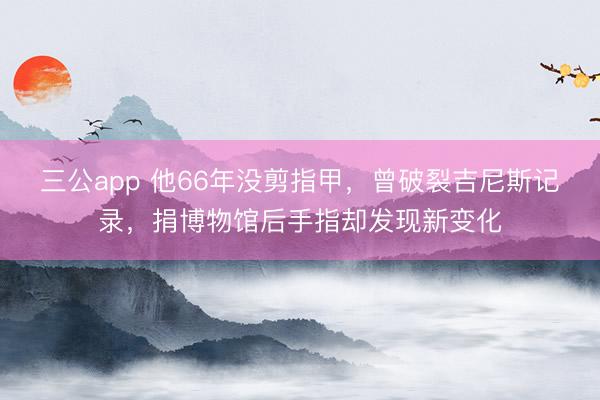 三公app 他66年没剪指甲，曾破裂吉尼斯记录，捐博物馆后手指却发现新变化