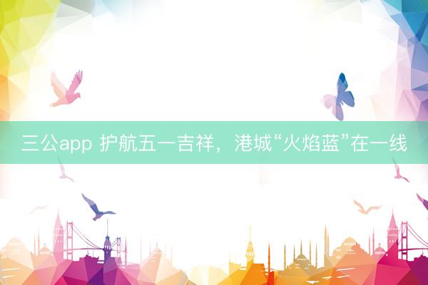 三公app 护航五一吉祥，港城“火焰蓝”在一线