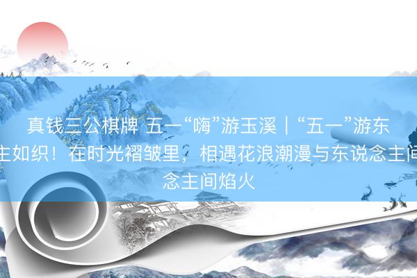 真钱三公棋牌 五一“嗨”游玉溪｜“五一”游东说念主如织！在时光褶皱里，相遇花浪潮漫与东说念主间焰火