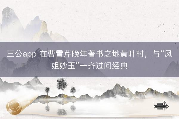 三公app 在曹雪芹晚年著书之地黄叶村，与“凤姐妙玉”一齐过问经典