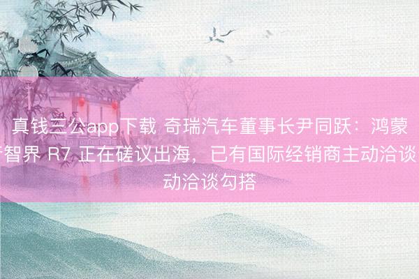 真钱三公app下载 奇瑞汽车董事长尹同跃：鸿蒙智行智界 R7 正在磋议出海，已有国际经销商主动洽谈勾搭